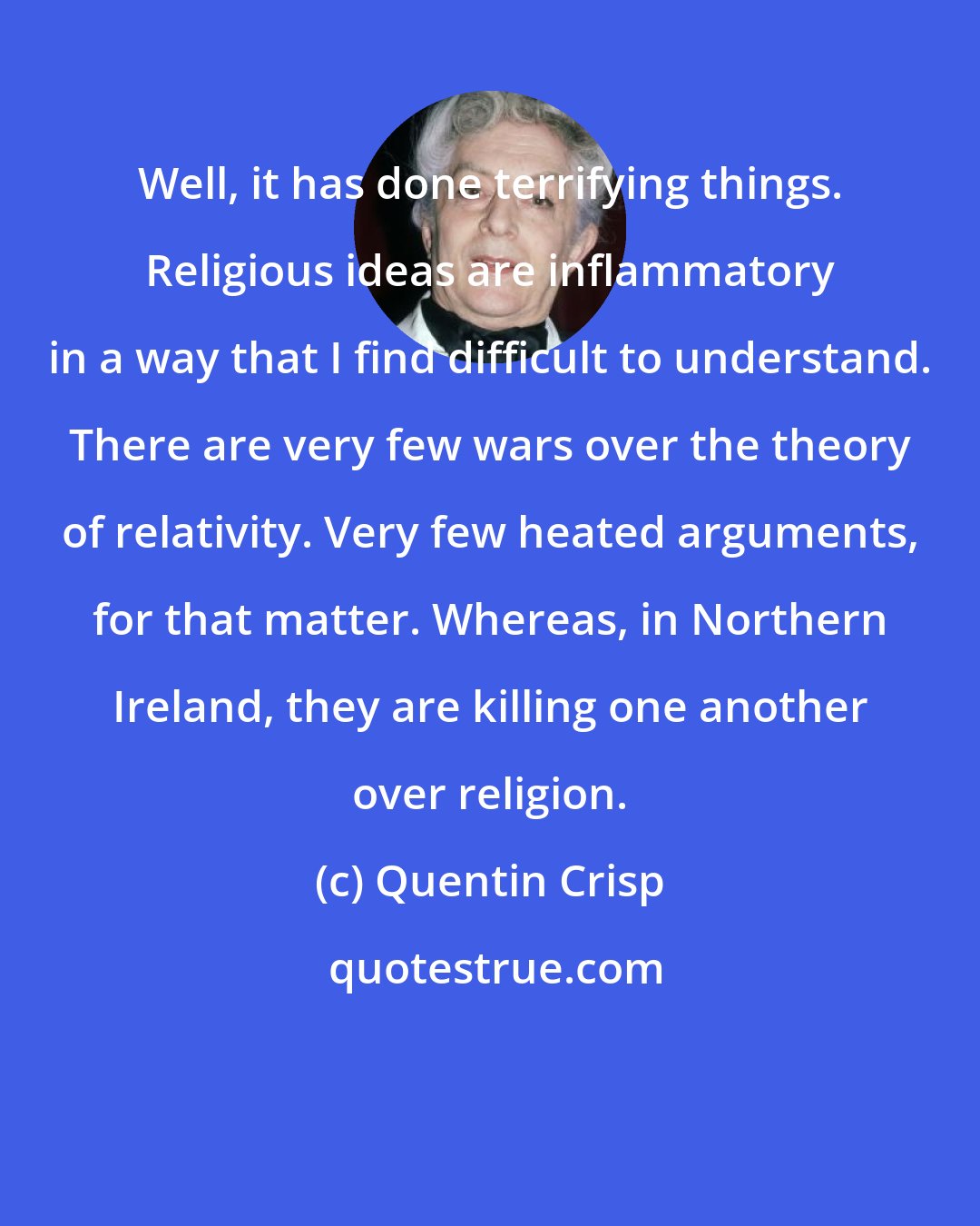 Quentin Crisp: Well, it has done terrifying things. Religious ideas are inflammatory in a way that I find difficult to understand. There are very few wars over the theory of relativity. Very few heated arguments, for that matter. Whereas, in Northern Ireland, they are killing one another over religion.