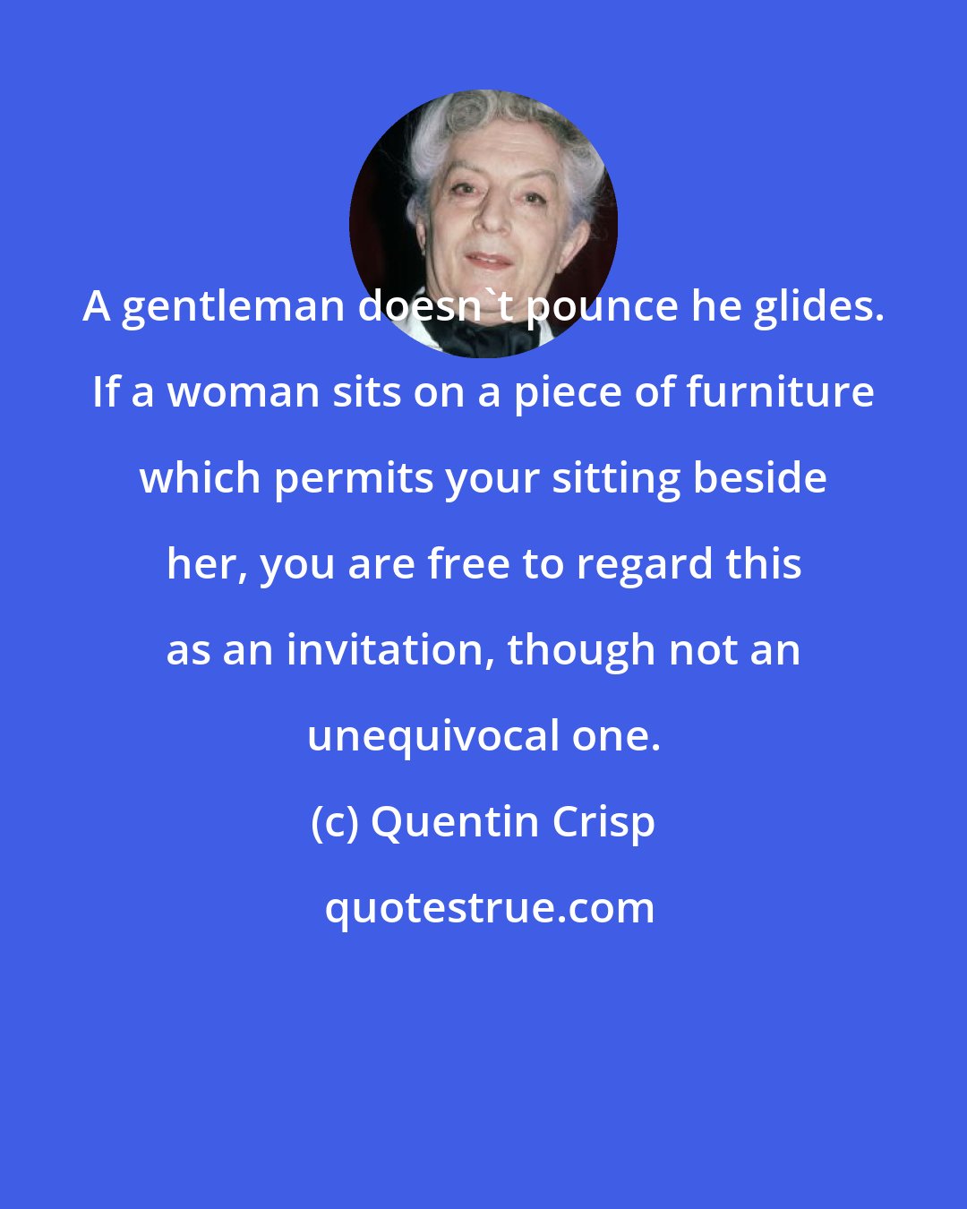 Quentin Crisp: A gentleman doesn't pounce he glides. If a woman sits on a piece of furniture which permits your sitting beside her, you are free to regard this as an invitation, though not an unequivocal one.