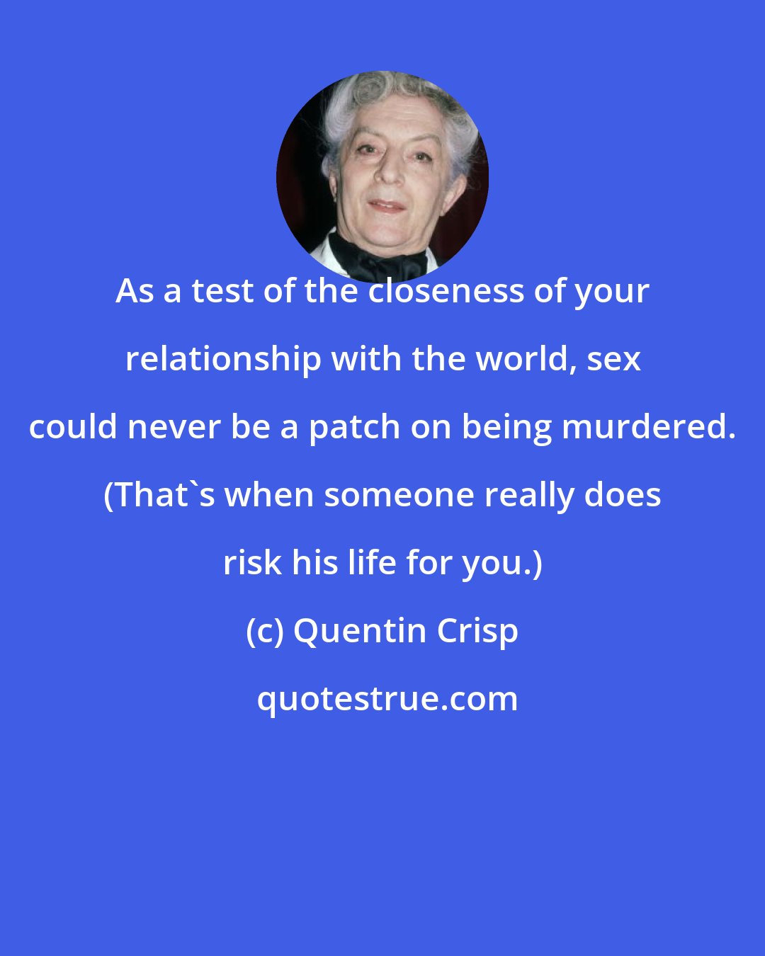 Quentin Crisp: As a test of the closeness of your relationship with the world, sex could never be a patch on being murdered. (That's when someone really does risk his life for you.)