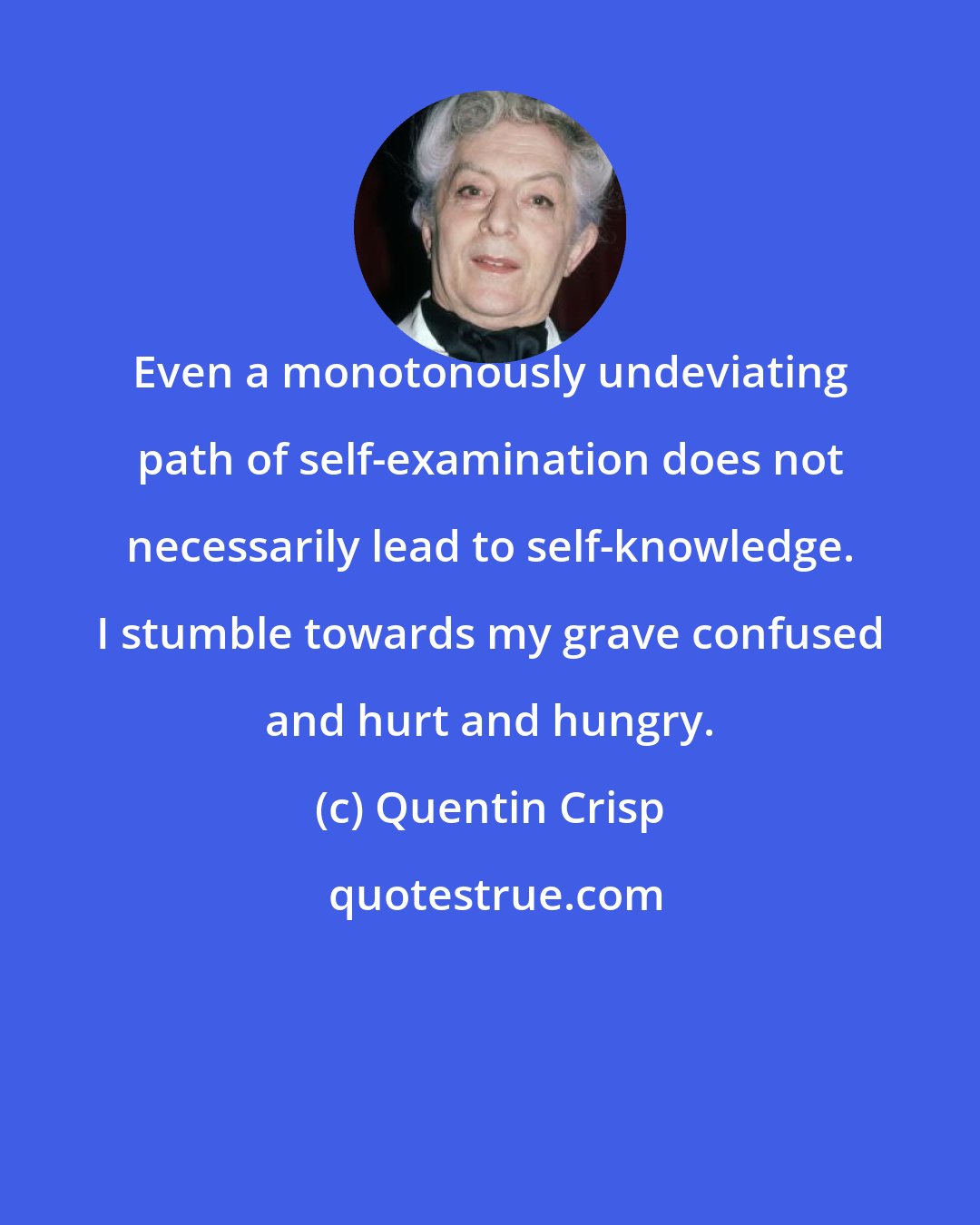 Quentin Crisp: Even a monotonously undeviating path of self-examination does not necessarily lead to self-knowledge. I stumble towards my grave confused and hurt and hungry.