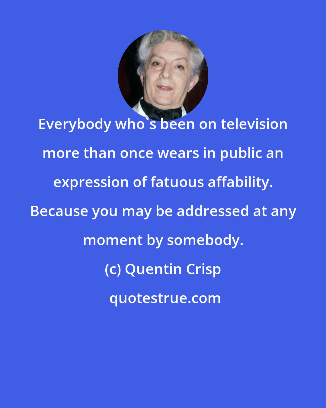 Quentin Crisp: Everybody who's been on television more than once wears in public an expression of fatuous affability. Because you may be addressed at any moment by somebody.