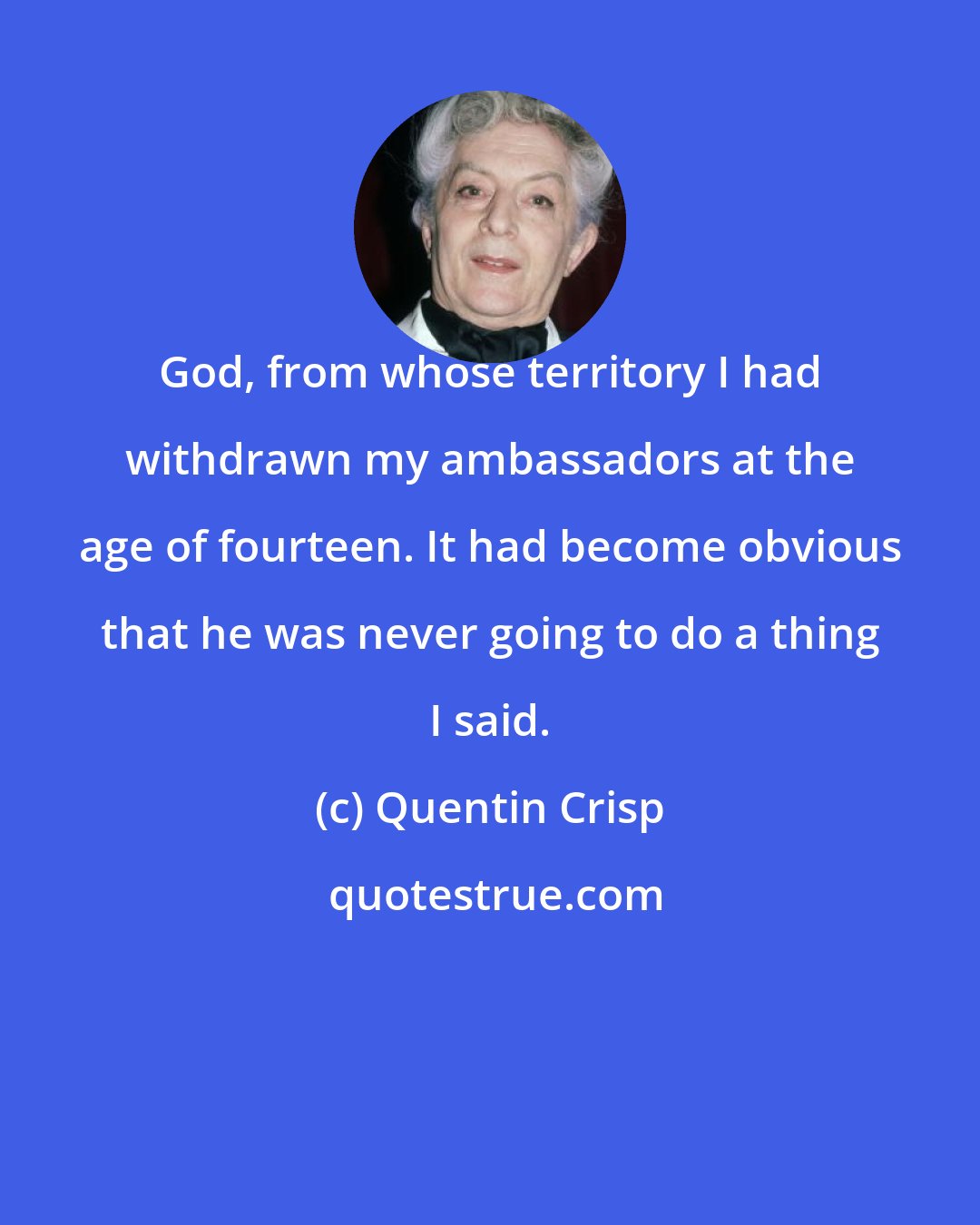 Quentin Crisp: God, from whose territory I had withdrawn my ambassadors at the age of fourteen. It had become obvious that he was never going to do a thing I said.