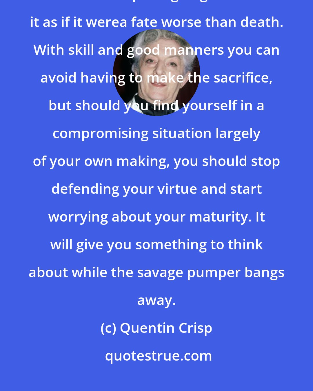 Quentin Crisp: In most cases an act of unwelcome sex is no more bother than being vaccinated, so there's no point going on about it as if it werea fate worse than death. With skill and good manners you can avoid having to make the sacrifice, but should you find yourself in a compromising situation largely of your own making, you should stop defending your virtue and start worrying about your maturity. It will give you something to think about while the savage pumper bangs away.