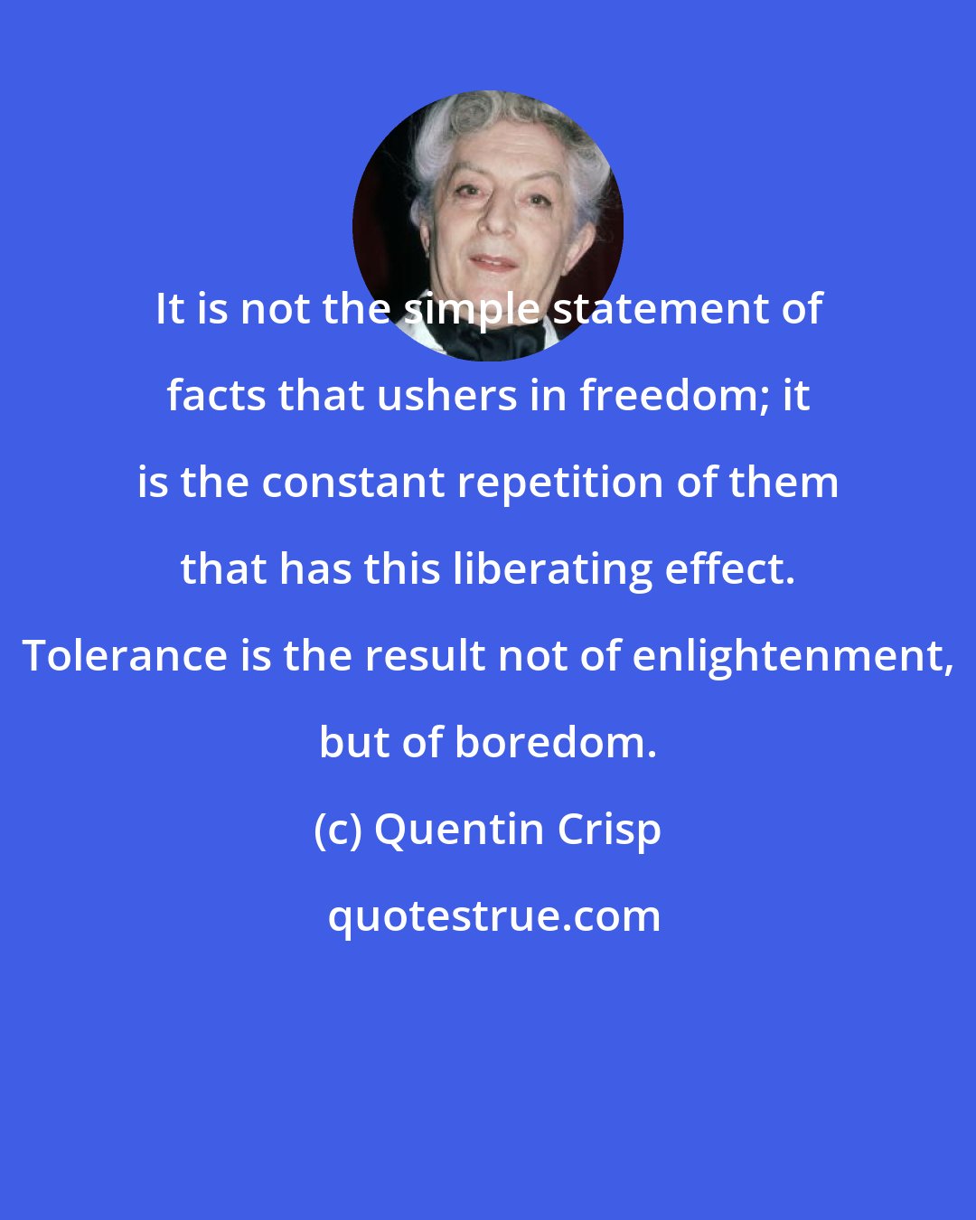 Quentin Crisp: It is not the simple statement of facts that ushers in freedom; it is the constant repetition of them that has this liberating effect. Tolerance is the result not of enlightenment, but of boredom.