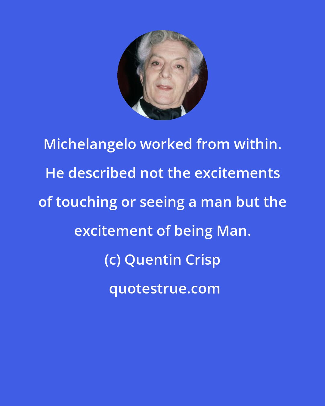 Quentin Crisp: Michelangelo worked from within. He described not the excitements of touching or seeing a man but the excitement of being Man.