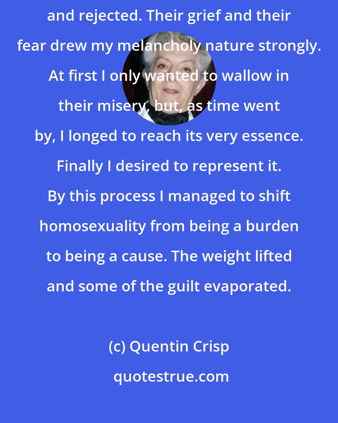 Quentin Crisp: My outlook was so limited that I assumed that all deviates were openly despised and rejected. Their grief and their fear drew my melancholy nature strongly. At first I only wanted to wallow in their misery, but, as time went by, I longed to reach its very essence. Finally I desired to represent it. By this process I managed to shift homosexuality from being a burden to being a cause. The weight lifted and some of the guilt evaporated.