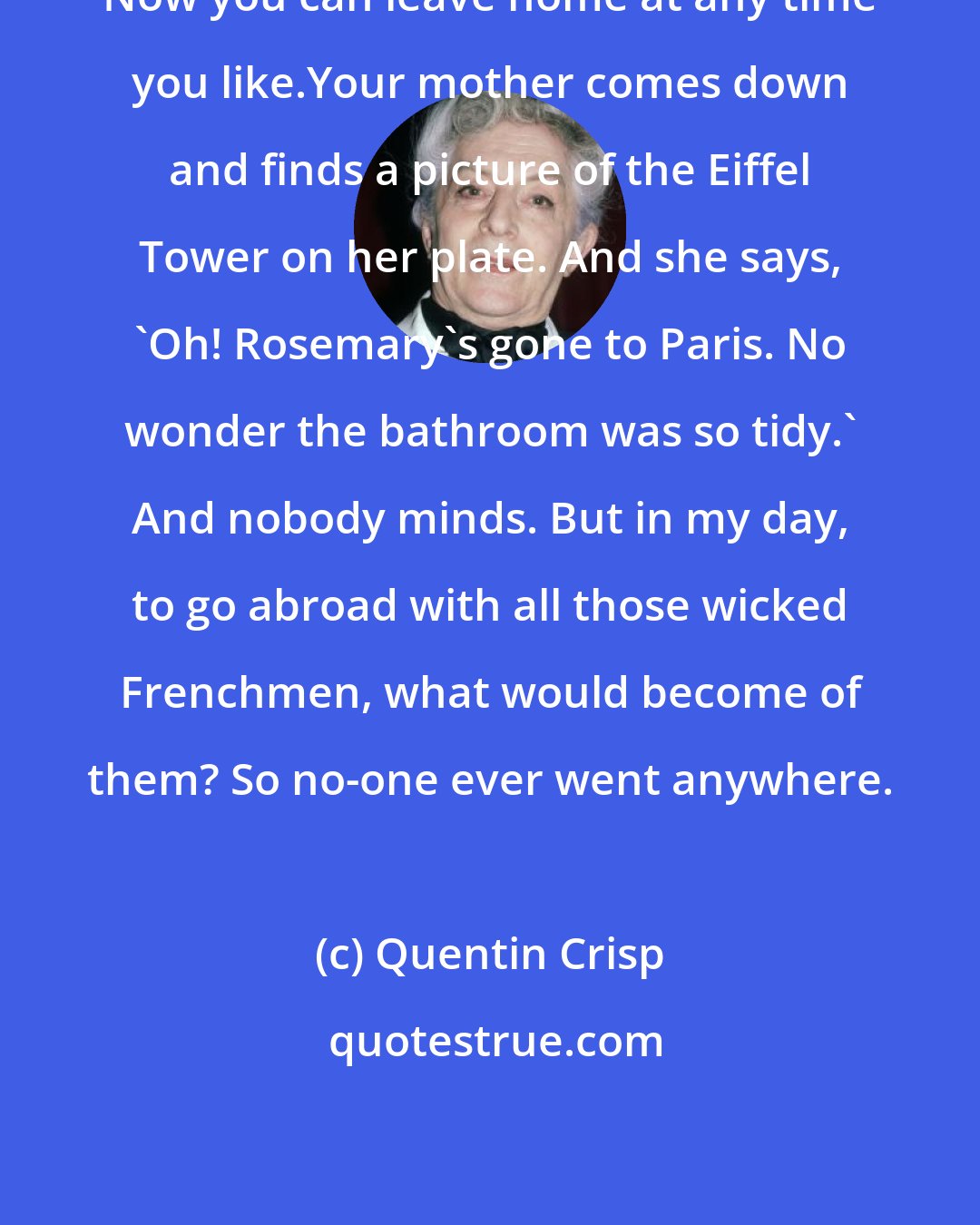 Quentin Crisp: Now you can leave home at any time you like.Your mother comes down and finds a picture of the Eiffel Tower on her plate. And she says, 'Oh! Rosemary's gone to Paris. No wonder the bathroom was so tidy.' And nobody minds. But in my day, to go abroad with all those wicked Frenchmen, what would become of them? So no-one ever went anywhere.