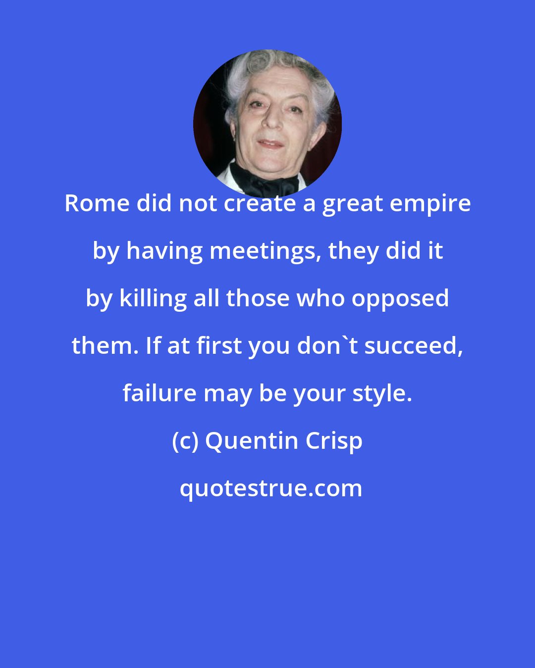 Quentin Crisp: Rome did not create a great empire by having meetings, they did it by killing all those who opposed them. If at first you don't succeed, failure may be your style.