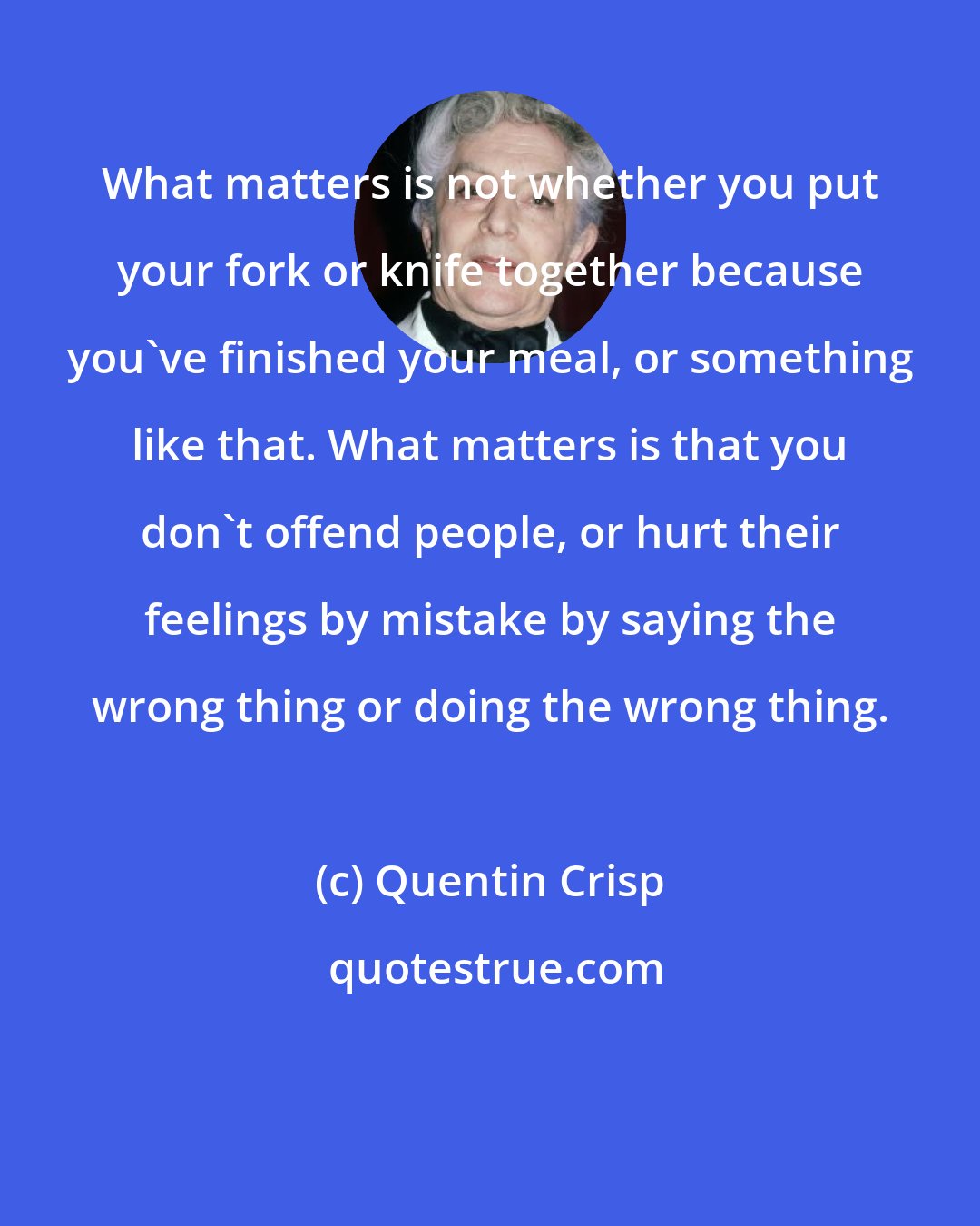 Quentin Crisp: What matters is not whether you put your fork or knife together because you've finished your meal, or something like that. What matters is that you don't offend people, or hurt their feelings by mistake by saying the wrong thing or doing the wrong thing.