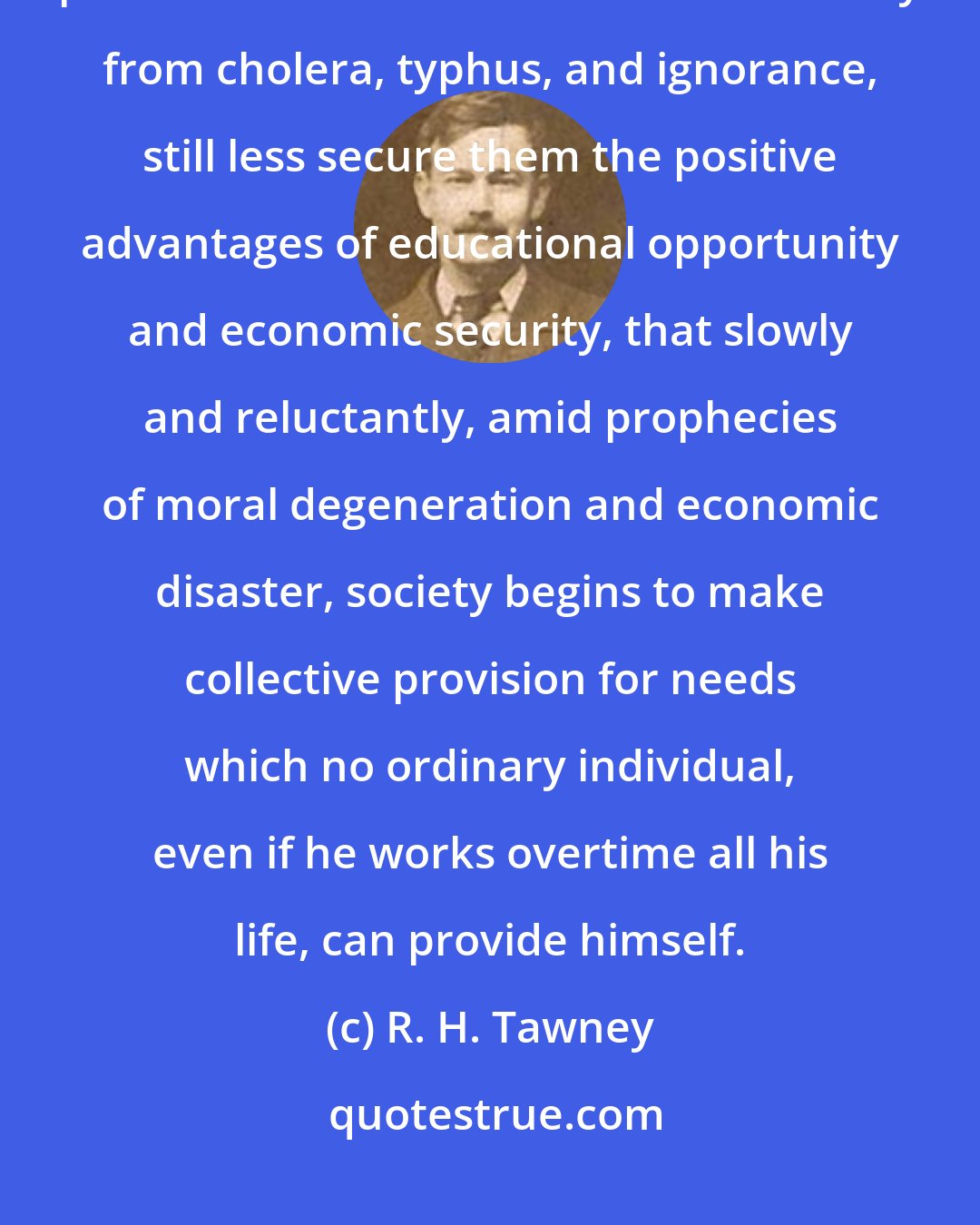 R. H. Tawney: It is not till it is discovered that high individual incomes will not purchase the mass of mankind immunity from cholera, typhus, and ignorance, still less secure them the positive advantages of educational opportunity and economic security, that slowly and reluctantly, amid prophecies of moral degeneration and economic disaster, society begins to make collective provision for needs which no ordinary individual, even if he works overtime all his life, can provide himself.