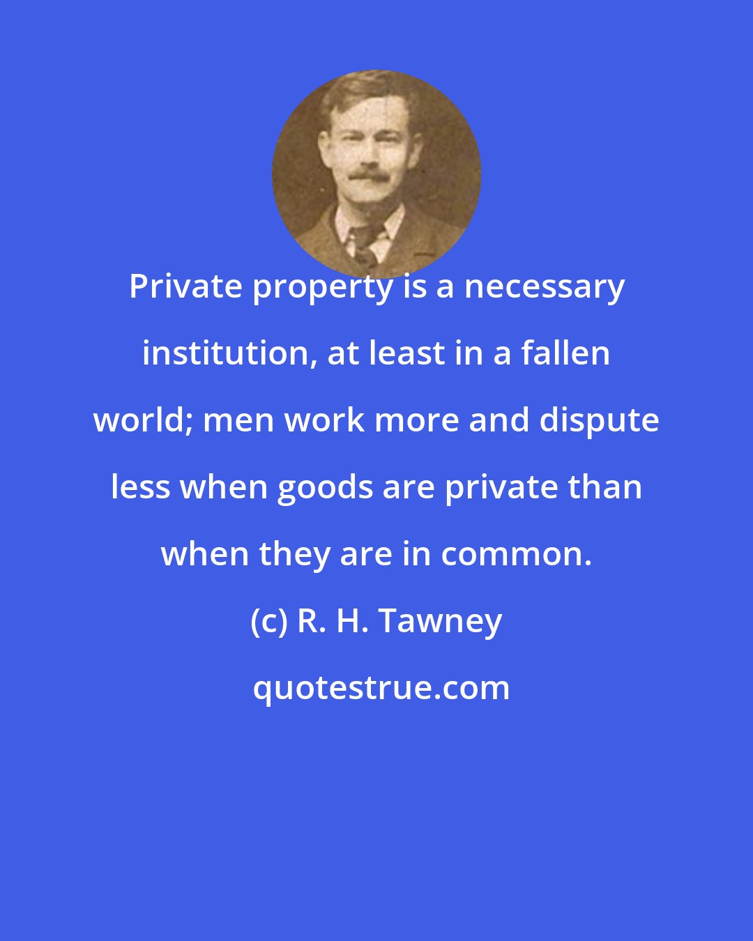 R. H. Tawney: Private property is a necessary institution, at least in a fallen world; men work more and dispute less when goods are private than when they are in common.
