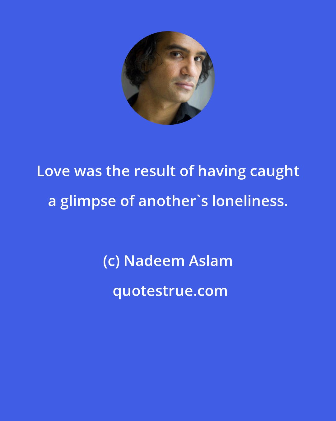 Nadeem Aslam: Love was the result of having caught a glimpse of another's loneliness.