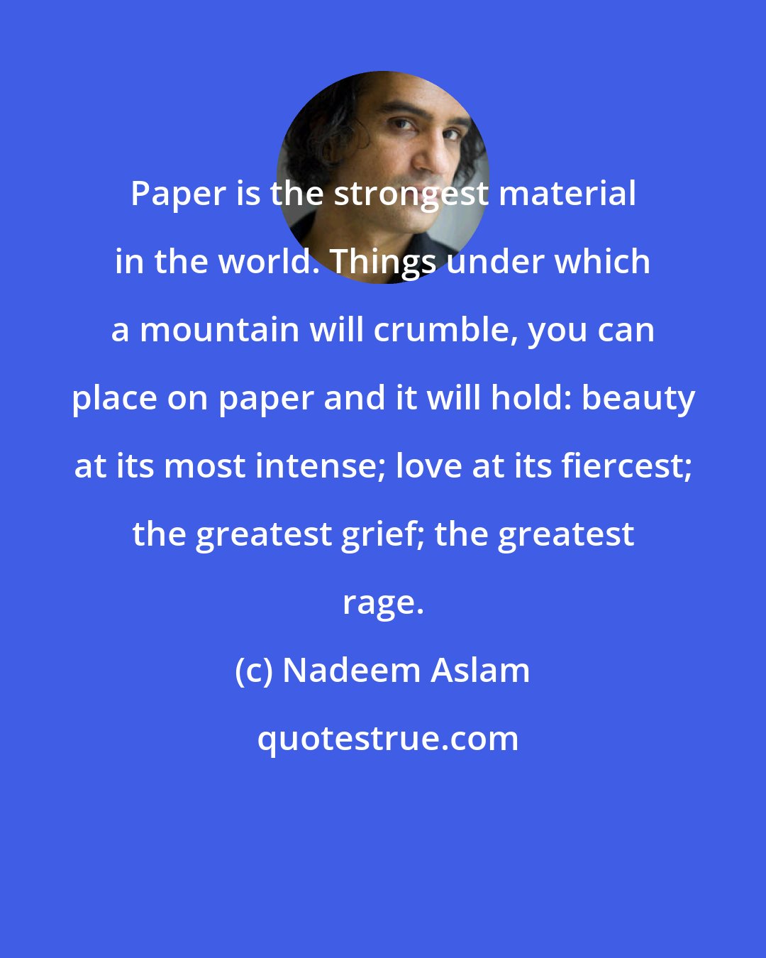 Nadeem Aslam: Paper is the strongest material in the world. Things under which a mountain will crumble, you can place on paper and it will hold: beauty at its most intense; love at its fiercest; the greatest grief; the greatest rage.