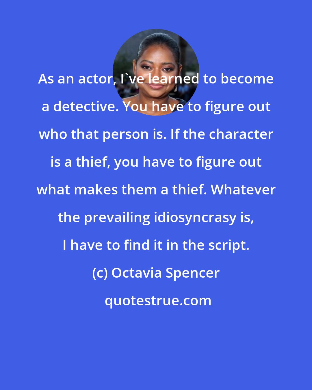Octavia Spencer: As an actor, I've learned to become a detective. You have to figure out who that person is. If the character is a thief, you have to figure out what makes them a thief. Whatever the prevailing idiosyncrasy is, I have to find it in the script.