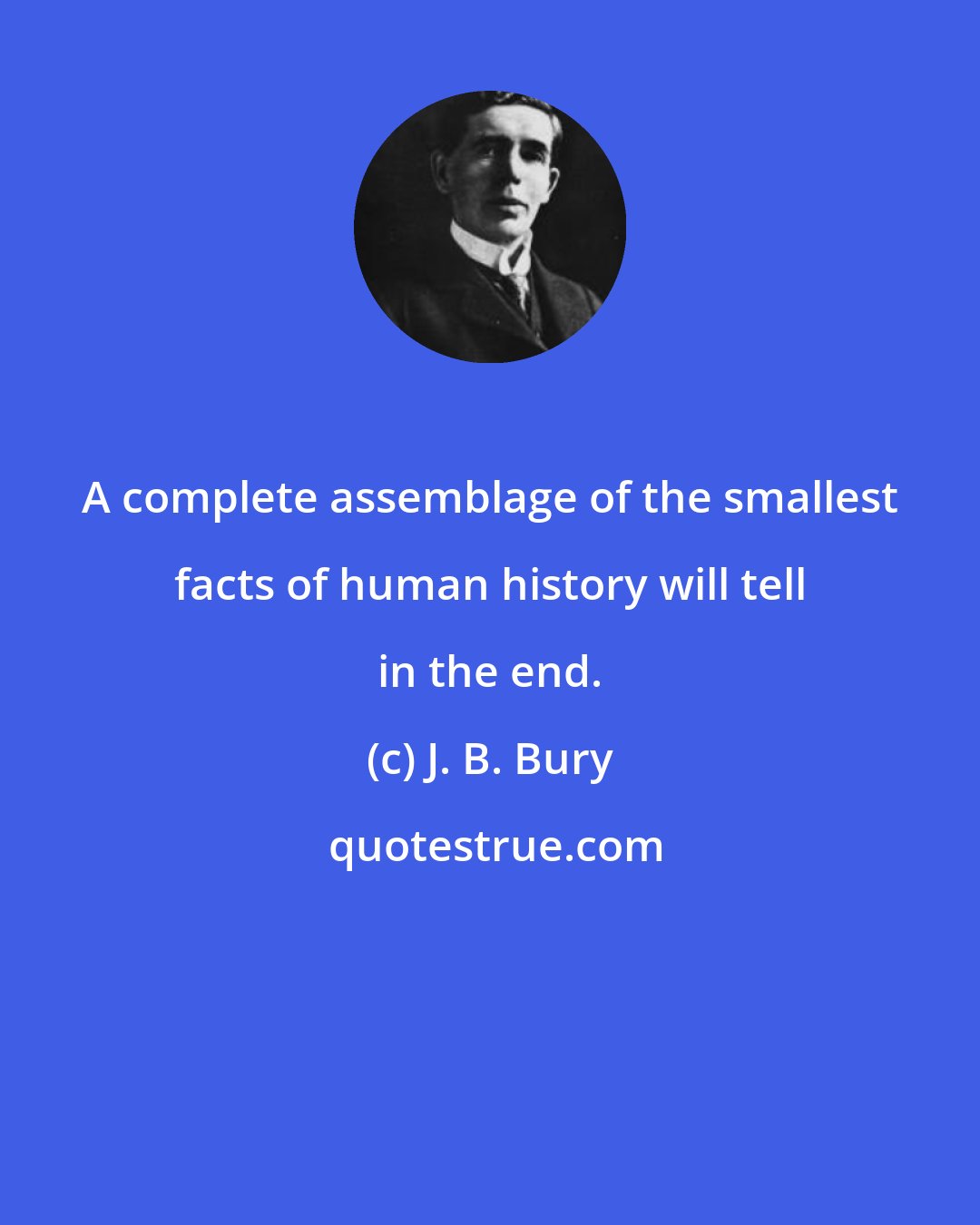 J. B. Bury: A complete assemblage of the smallest facts of human history will tell in the end.