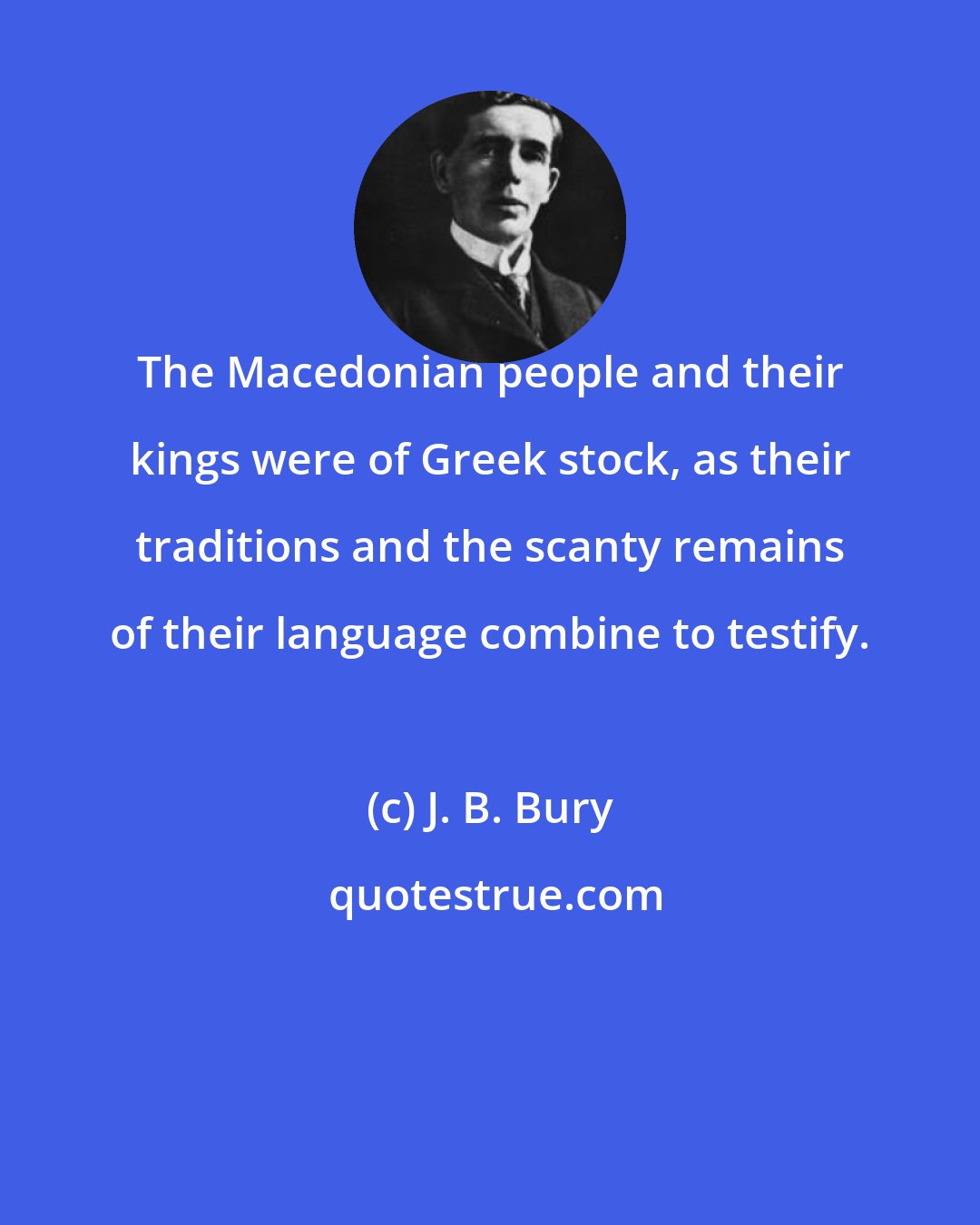 J. B. Bury: The Macedonian people and their kings were of Greek stock, as their traditions and the scanty remains of their language combine to testify.