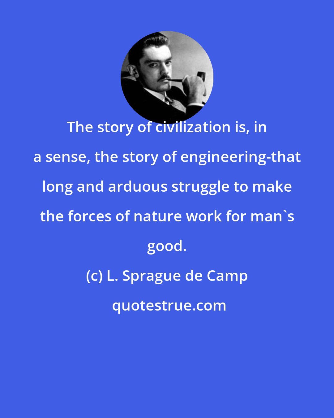 L. Sprague de Camp: The story of civilization is, in a sense, the story of engineering-that long and arduous struggle to make the forces of nature work for man's good.