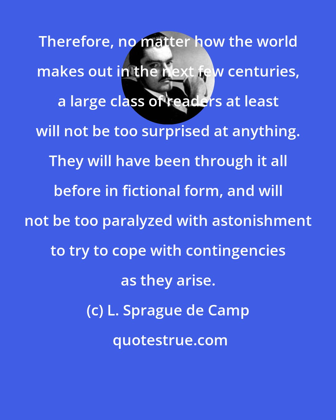 L. Sprague de Camp: Therefore, no matter how the world makes out in the next few centuries, a large class of readers at least will not be too surprised at anything. They will have been through it all before in fictional form, and will not be too paralyzed with astonishment to try to cope with contingencies as they arise.