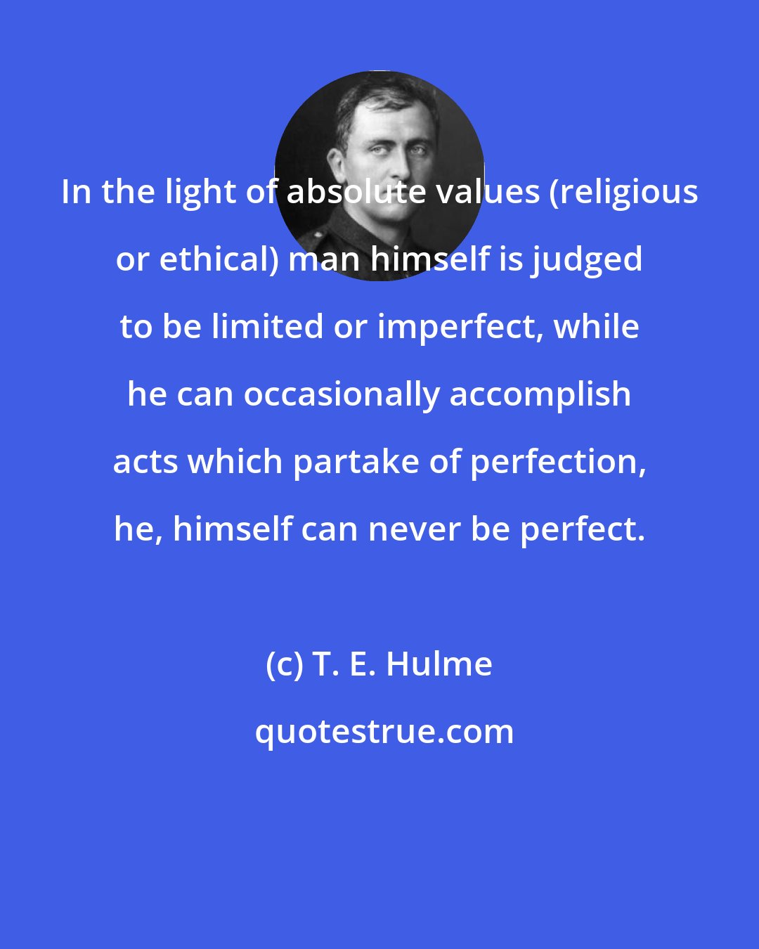 T. E. Hulme: In the light of absolute values (religious or ethical) man himself is judged to be limited or imperfect, while he can occasionally accomplish acts which partake of perfection, he, himself can never be perfect.