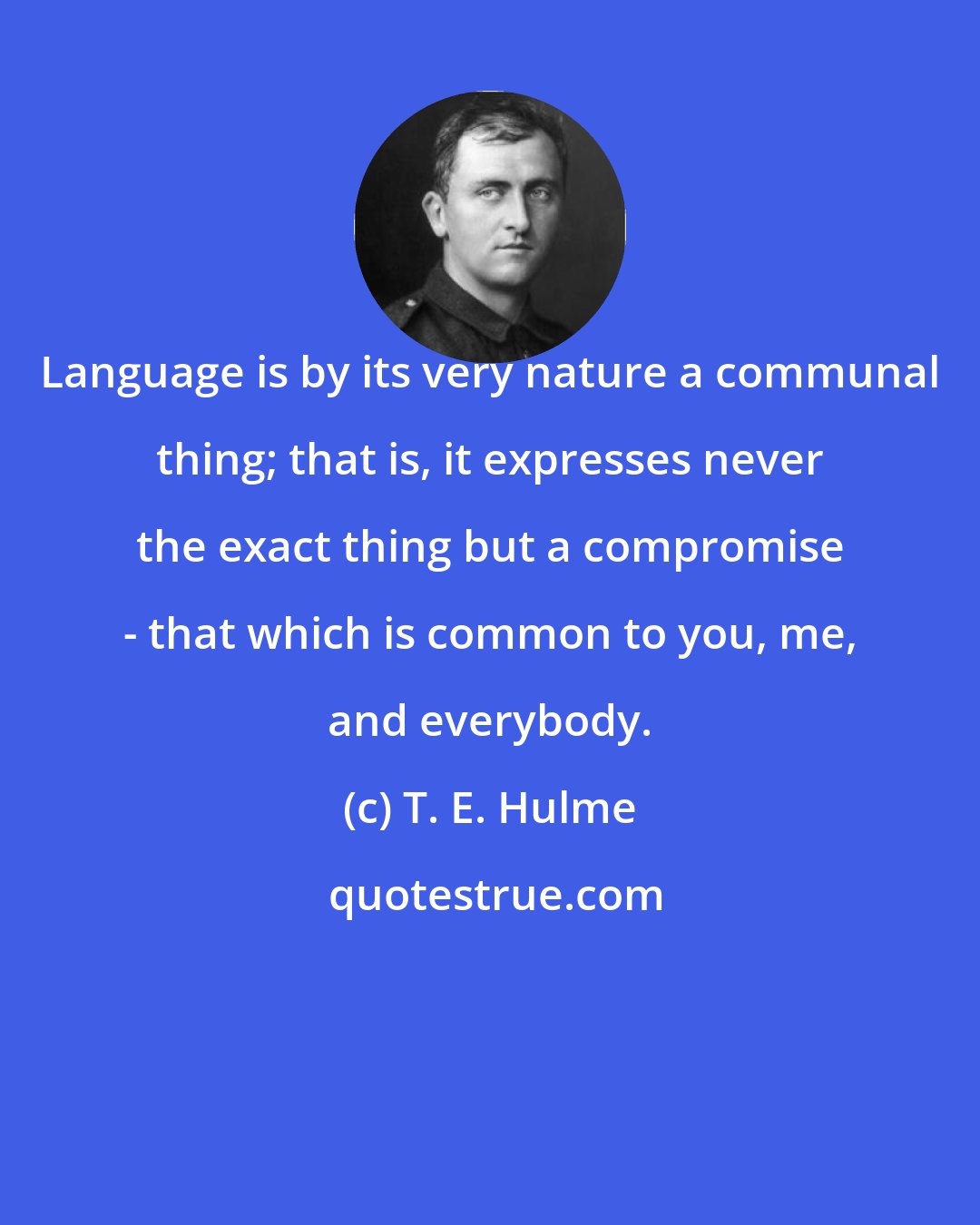 T. E. Hulme: Language is by its very nature a communal thing; that is, it expresses never the exact thing but a compromise - that which is common to you, me, and everybody.