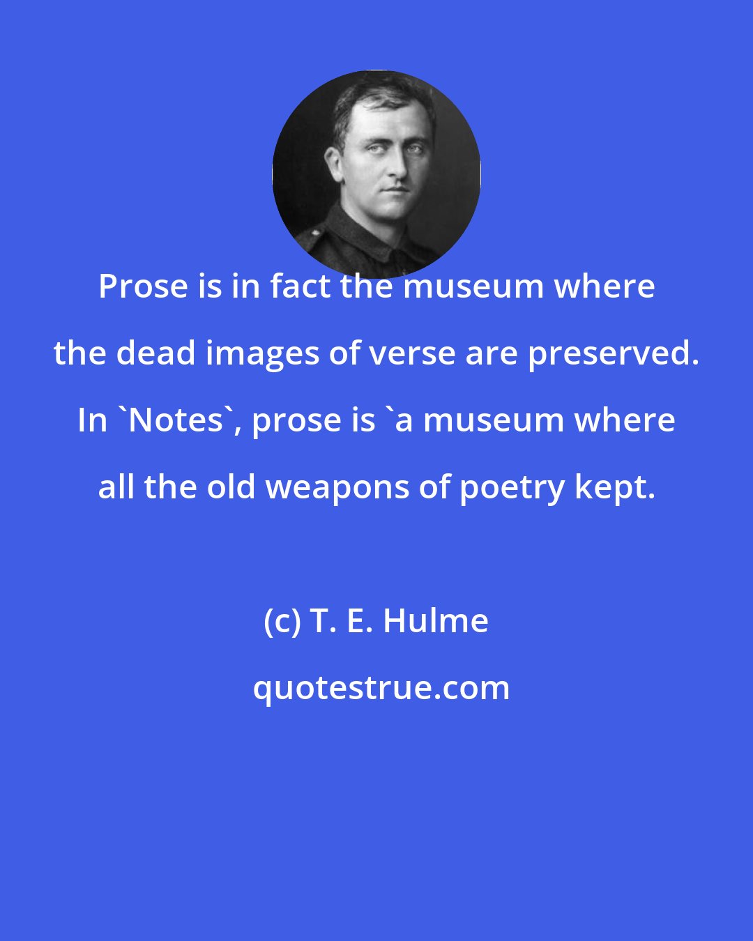 T. E. Hulme: Prose is in fact the museum where the dead images of verse are preserved. In 'Notes', prose is 'a museum where all the old weapons of poetry kept.