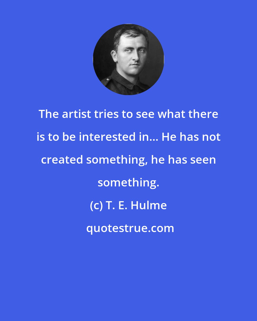 T. E. Hulme: The artist tries to see what there is to be interested in... He has not created something, he has seen something.