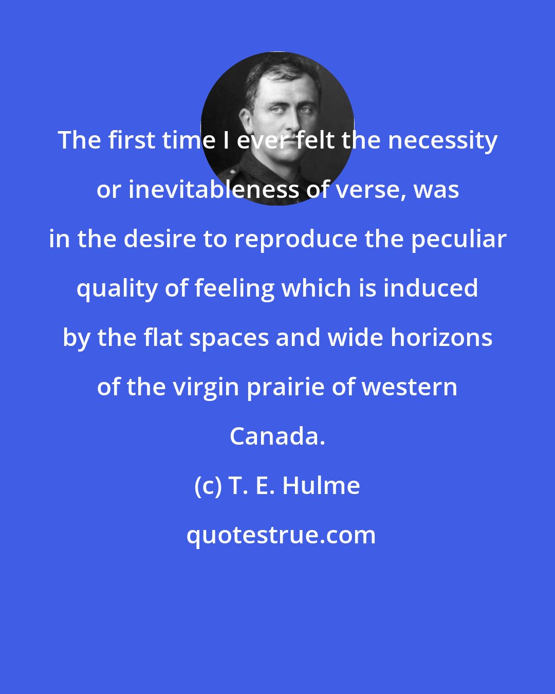 T. E. Hulme: The first time I ever felt the necessity or inevitableness of verse, was in the desire to reproduce the peculiar quality of feeling which is induced by the flat spaces and wide horizons of the virgin prairie of western Canada.