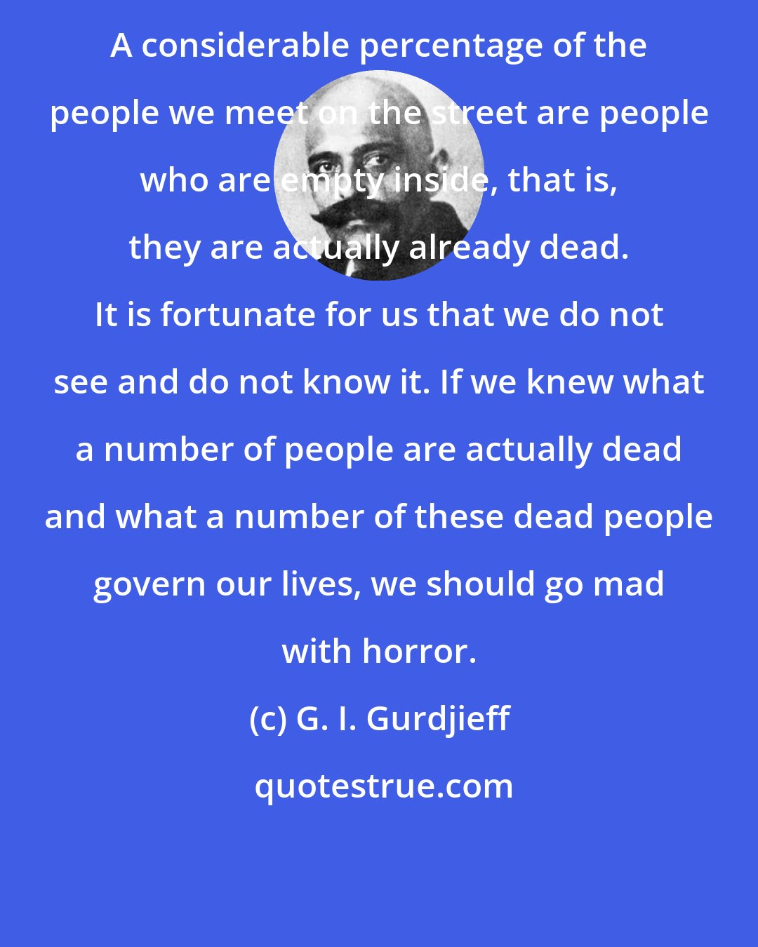 G. I. Gurdjieff: A considerable percentage of the people we meet on the street are people who are empty inside, that is, they are actually already dead. It is fortunate for us that we do not see and do not know it. If we knew what a number of people are actually dead and what a number of these dead people govern our lives, we should go mad with horror.