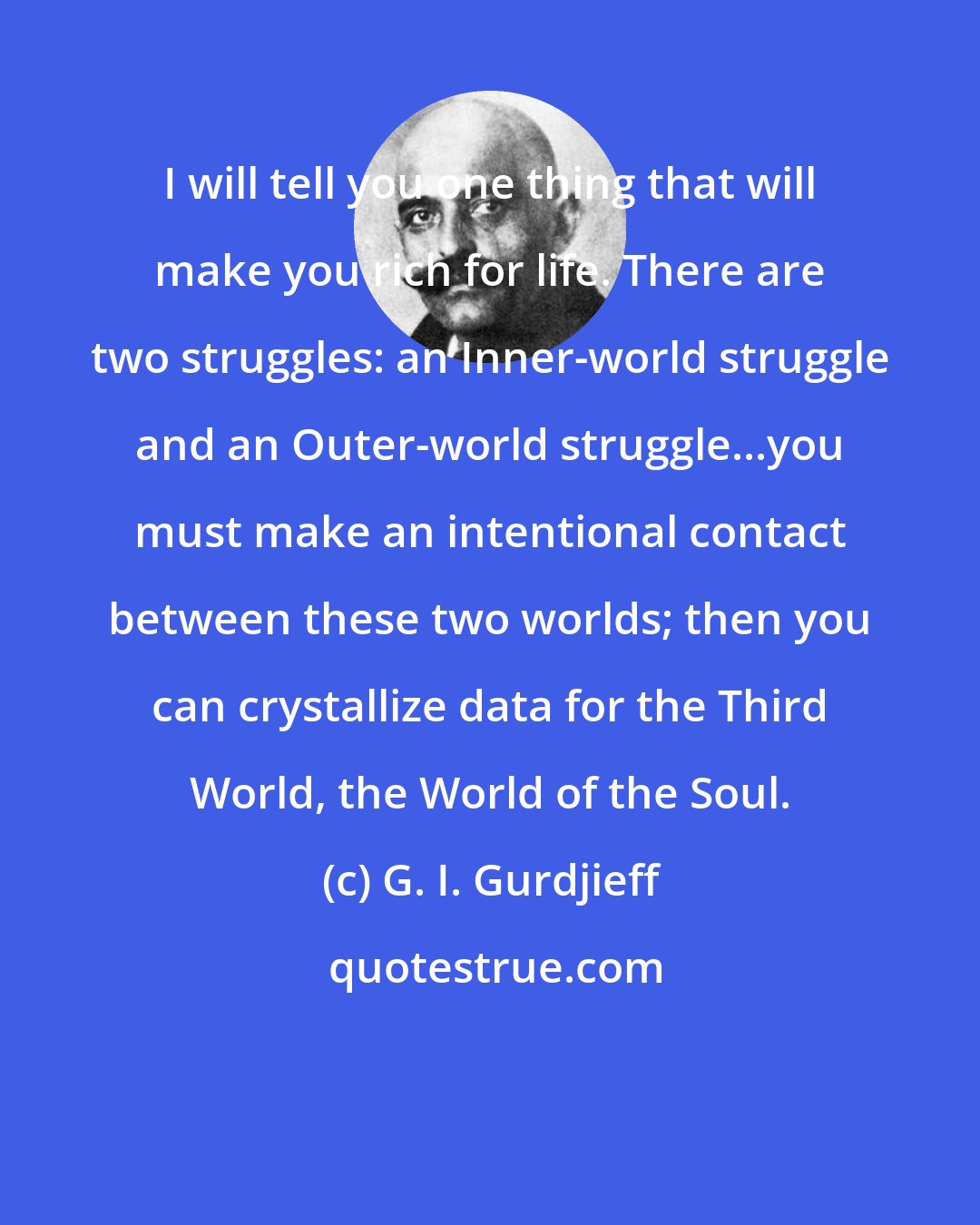 G. I. Gurdjieff: I will tell you one thing that will make you rich for life. There are two struggles: an Inner-world struggle and an Outer-world struggle...you must make an intentional contact between these two worlds; then you can crystallize data for the Third World, the World of the Soul.