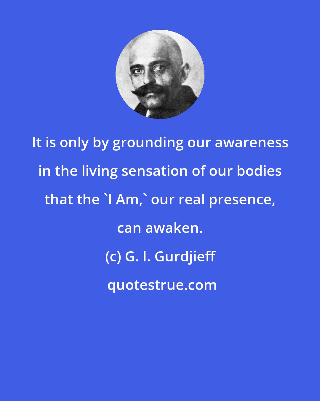 G. I. Gurdjieff: It is only by grounding our awareness in the living sensation of our bodies that the 'I Am,' our real presence, can awaken.