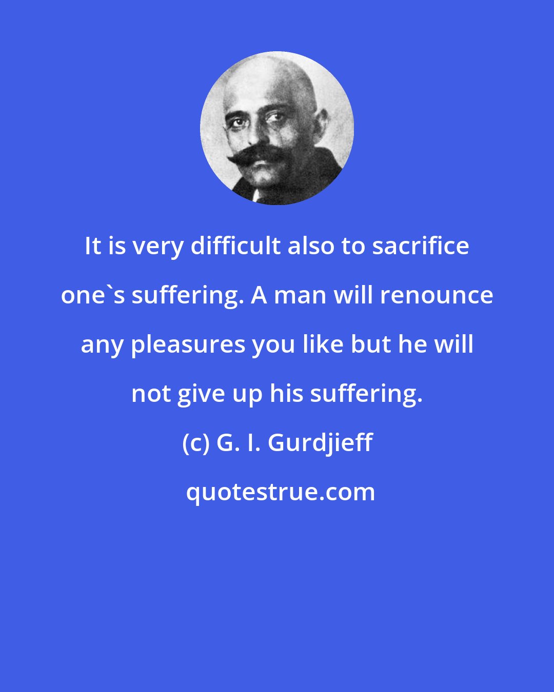 G. I. Gurdjieff: It is very difficult also to sacrifice one's suffering. A man will renounce any pleasures you like but he will not give up his suffering.