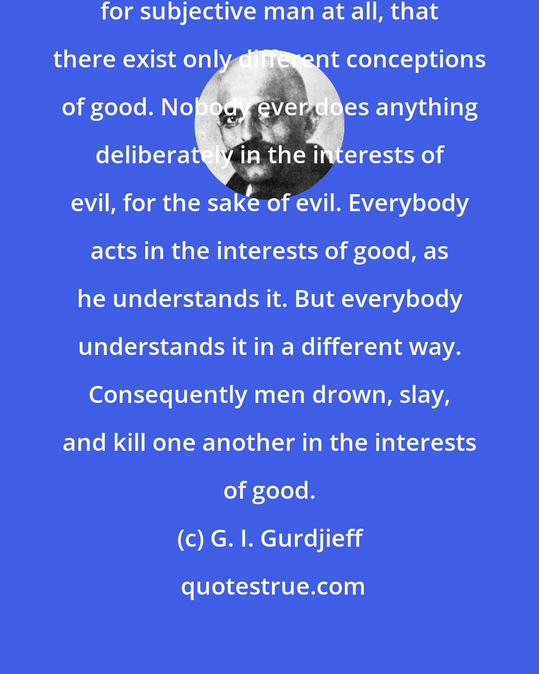 G. I. Gurdjieff: One may say that evil does not exist for subjective man at all, that there exist only different conceptions of good. Nobody ever does anything deliberately in the interests of evil, for the sake of evil. Everybody acts in the interests of good, as he understands it. But everybody understands it in a different way. Consequently men drown, slay, and kill one another in the interests of good.