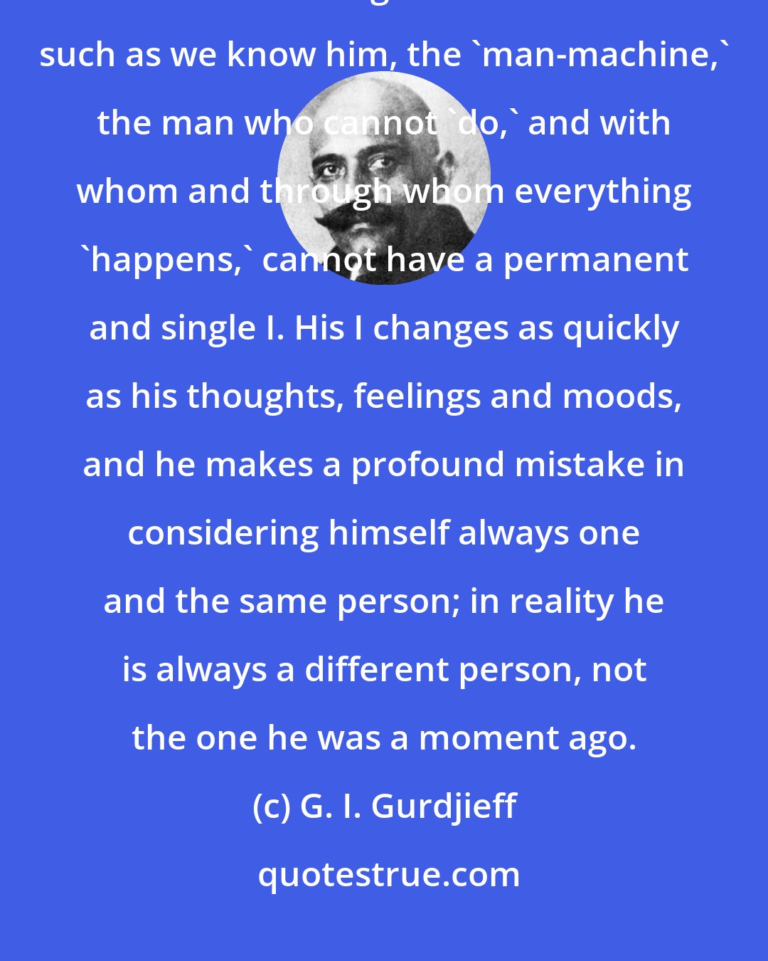 G. I. Gurdjieff: One of man's important mistakes, one which must be remembered, is his illusion in regard to his I. Man such as we know him, the 'man-machine,' the man who cannot 'do,' and with whom and through whom everything 'happens,' cannot have a permanent and single I. His I changes as quickly as his thoughts, feelings and moods, and he makes a profound mistake in considering himself always one and the same person; in reality he is always a different person, not the one he was a moment ago.