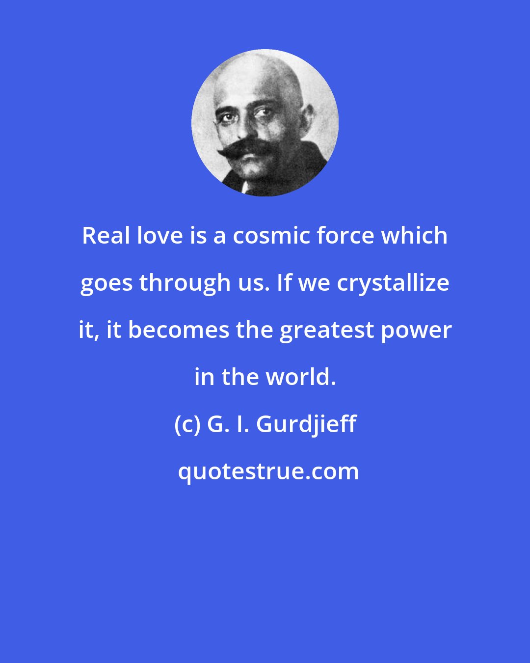 G. I. Gurdjieff: Real love is a cosmic force which goes through us. If we crystallize it, it becomes the greatest power in the world.