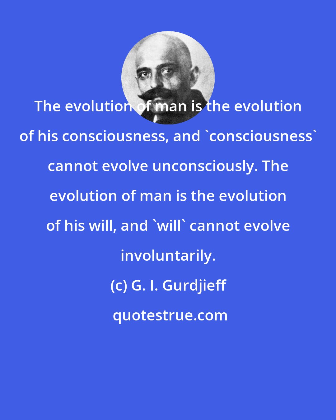 G. I. Gurdjieff: The evolution of man is the evolution of his consciousness, and 'consciousness' cannot evolve unconsciously. The evolution of man is the evolution of his will, and 'will' cannot evolve involuntarily.