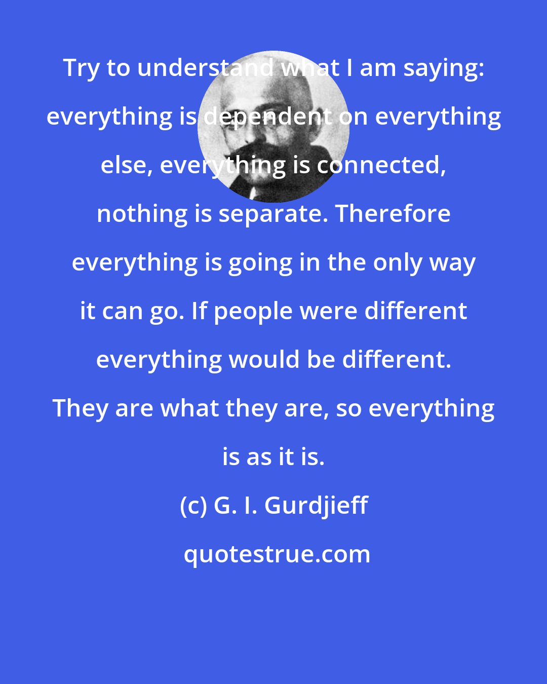 G. I. Gurdjieff: Try to understand what I am saying: everything is dependent on everything else, everything is connected, nothing is separate. Therefore everything is going in the only way it can go. If people were different everything would be different. They are what they are, so everything is as it is.