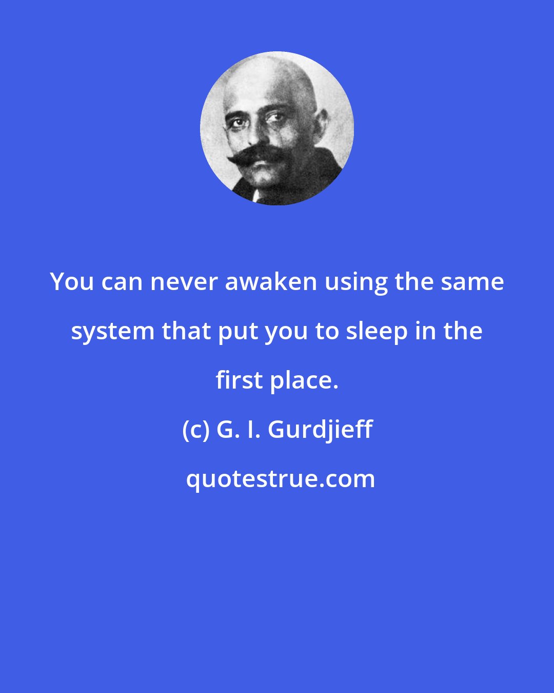 G. I. Gurdjieff: You can never awaken using the same system that put you to sleep in the first place.