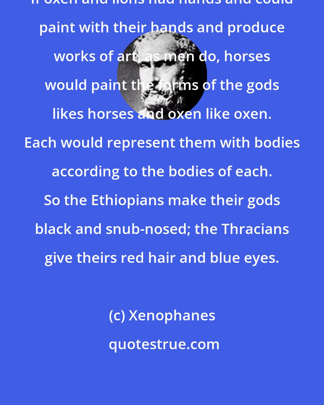 Xenophanes: If oxen and lions had hands and could paint with their hands and produce works of art, as men do, horses would paint the forms of the gods likes horses and oxen like oxen. Each would represent them with bodies according to the bodies of each. So the Ethiopians make their gods black and snub-nosed; the Thracians give theirs red hair and blue eyes.