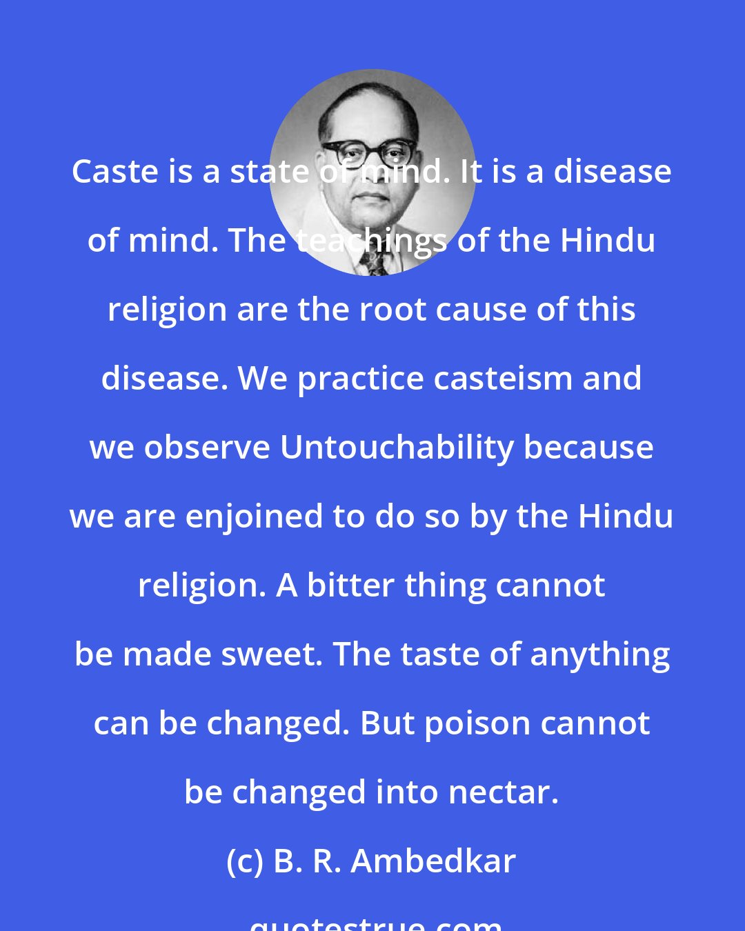 B. R. Ambedkar: Caste is a state of mind. It is a disease of mind. The teachings of the Hindu religion are the root cause of this disease. We practice casteism and we observe Untouchability because we are enjoined to do so by the Hindu religion. A bitter thing cannot be made sweet. The taste of anything can be changed. But poison cannot be changed into nectar.