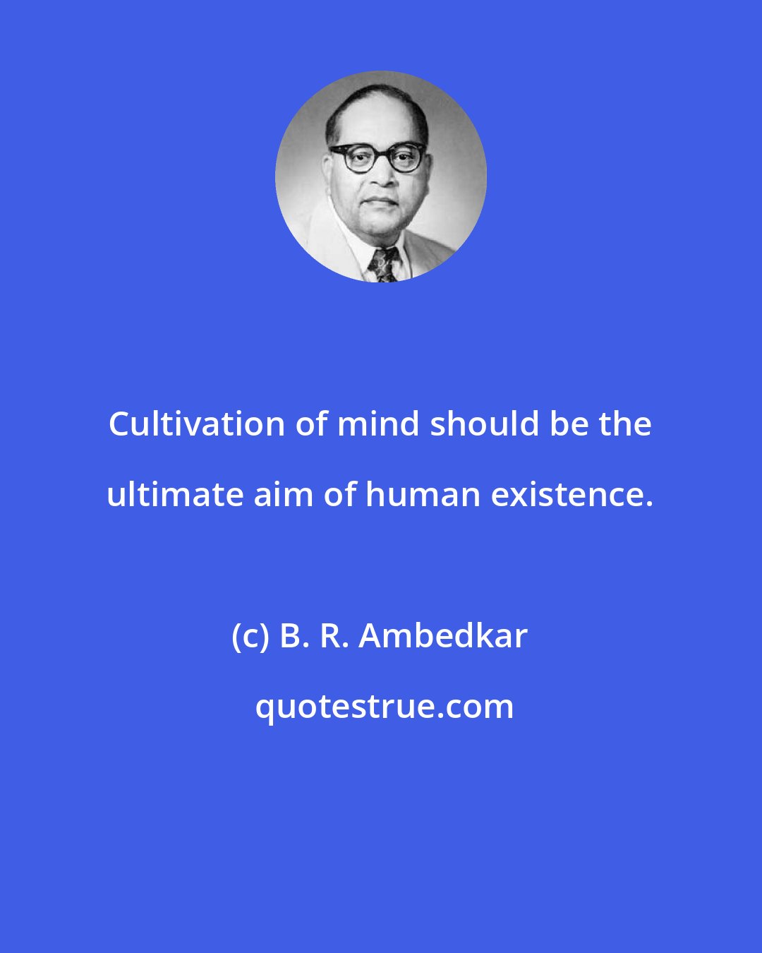 B. R. Ambedkar: Cultivation of mind should be the ultimate aim of human existence.