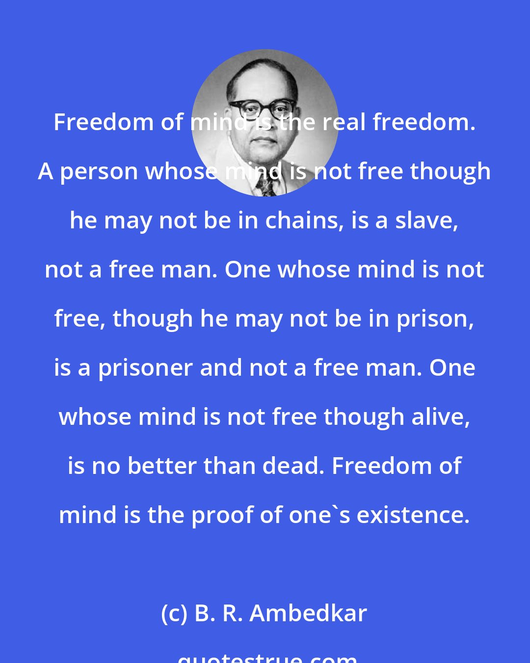 B. R. Ambedkar: Freedom of mind is the real freedom. A person whose mind is not free though he may not be in chains, is a slave, not a free man. One whose mind is not free, though he may not be in prison, is a prisoner and not a free man. One whose mind is not free though alive, is no better than dead. Freedom of mind is the proof of one's existence.