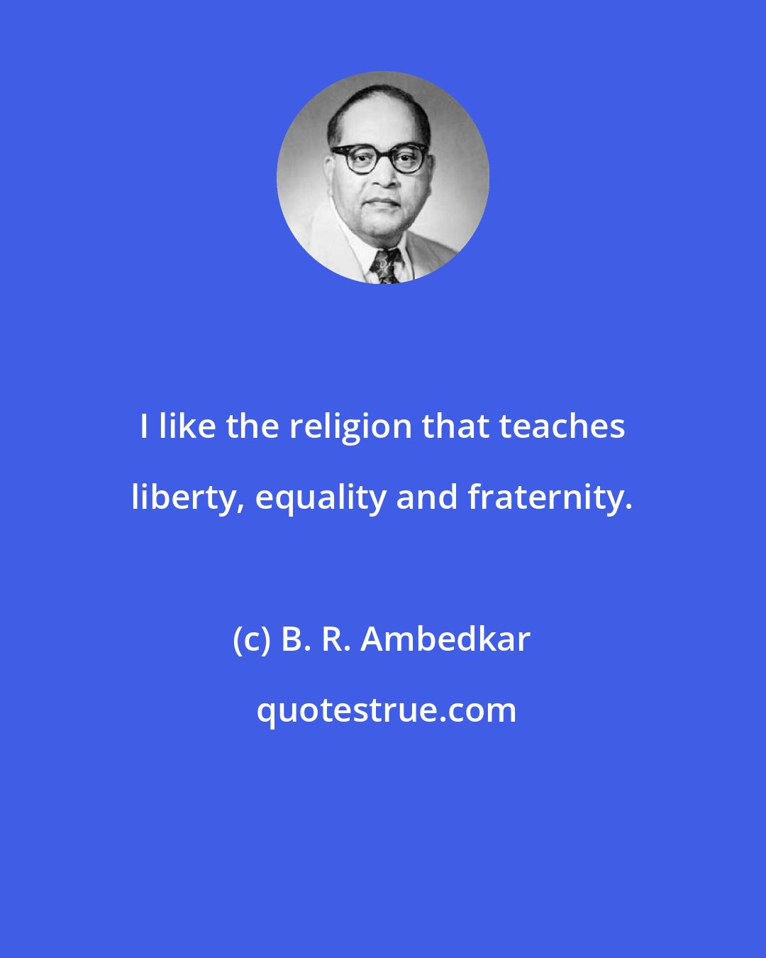 B. R. Ambedkar: I like the religion that teaches liberty, equality and fraternity.