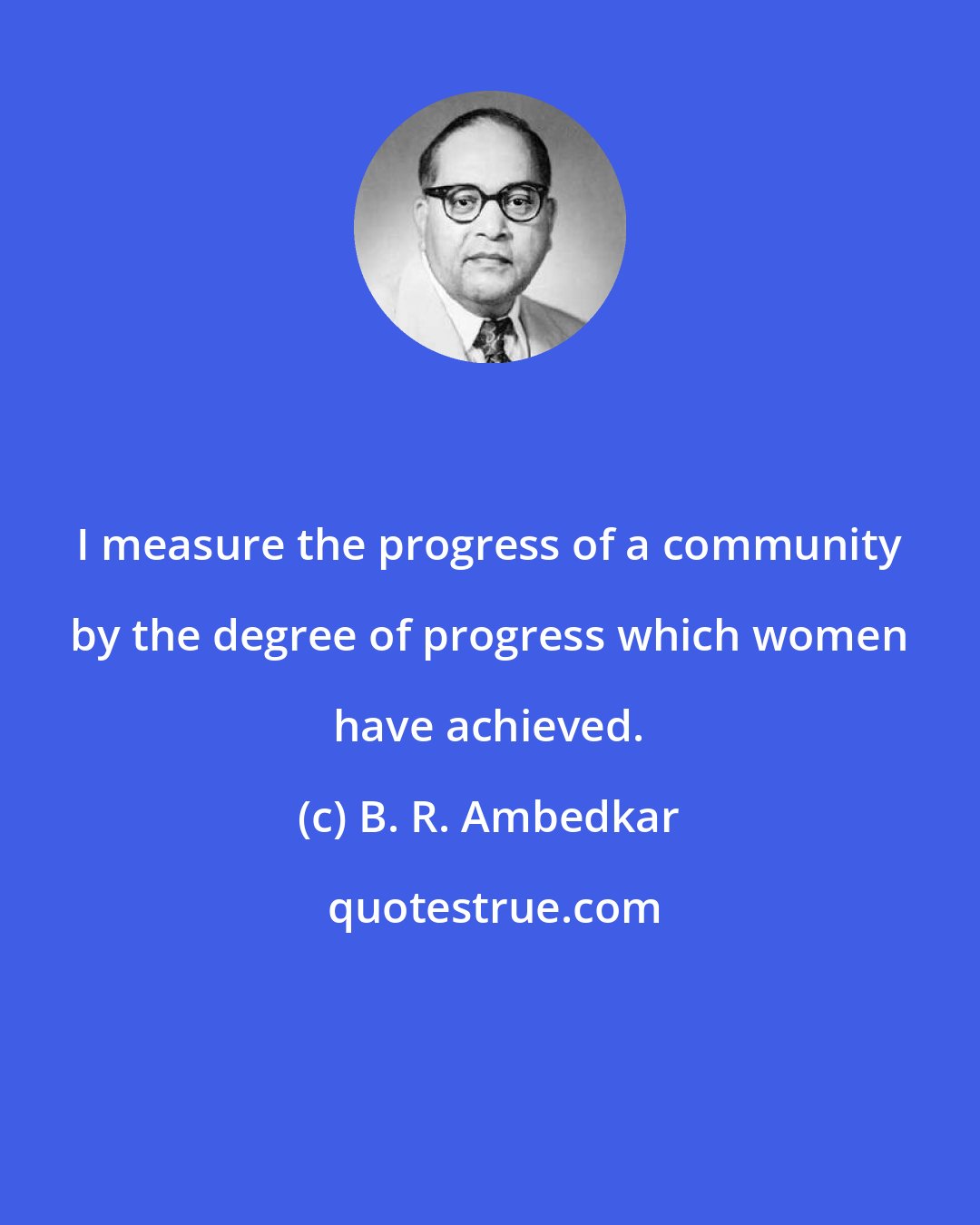 B. R. Ambedkar: I measure the progress of a community by the degree of progress which women have achieved.