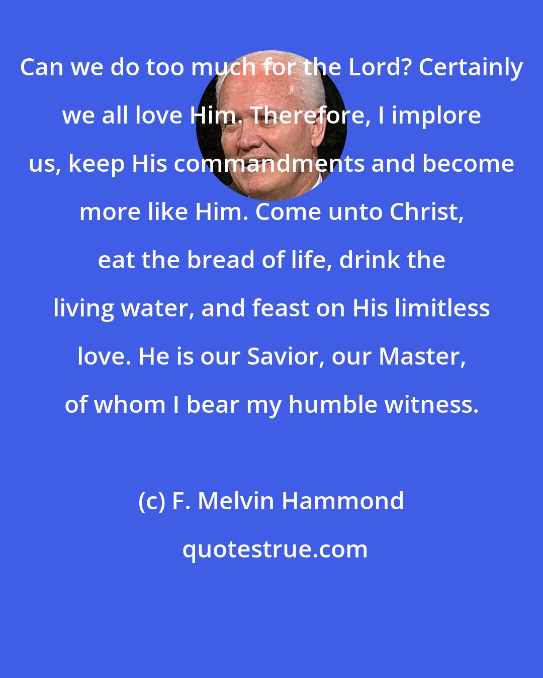 F. Melvin Hammond: Can we do too much for the Lord? Certainly we all love Him. Therefore, I implore us, keep His commandments and become more like Him. Come unto Christ, eat the bread of life, drink the living water, and feast on His limitless love. He is our Savior, our Master, of whom I bear my humble witness.