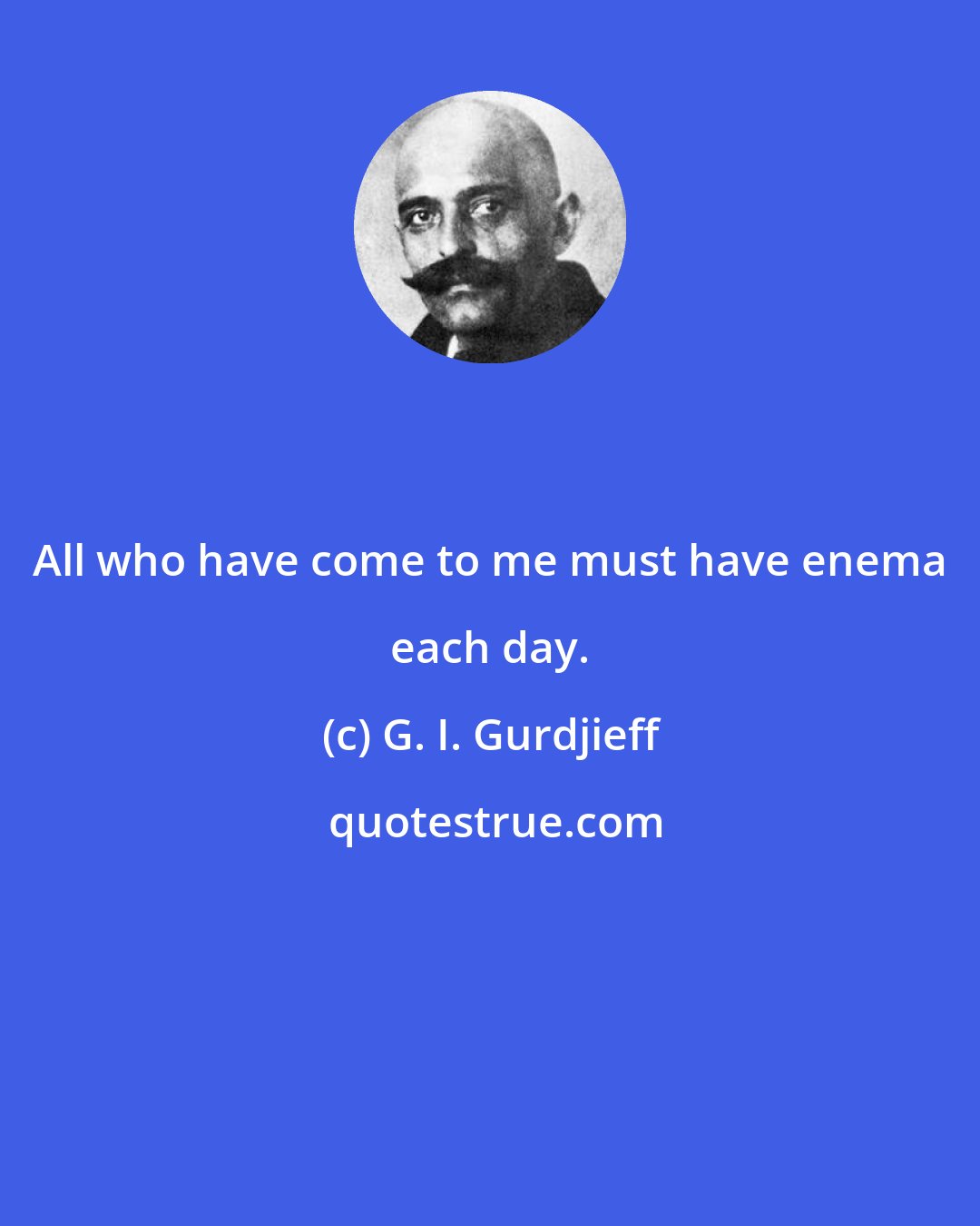 G. I. Gurdjieff: All who have come to me must have enema each day.