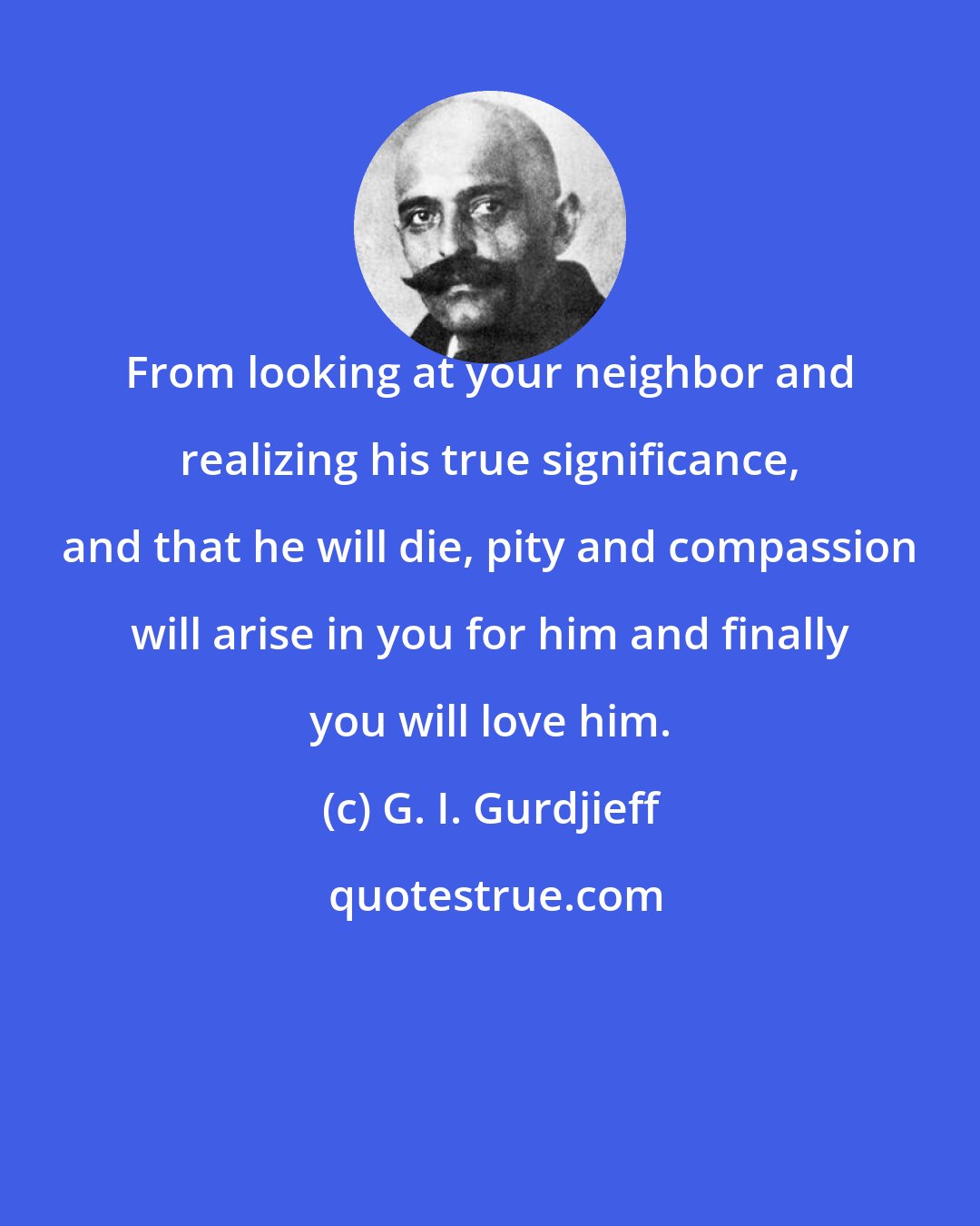 G. I. Gurdjieff: From looking at your neighbor and realizing his true significance, and that he will die, pity and compassion will arise in you for him and finally you will love him.