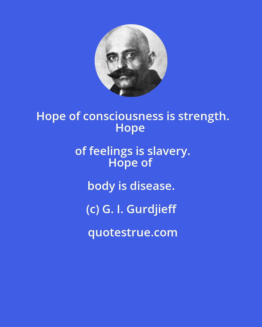 G. I. Gurdjieff: Hope of consciousness is strength.
Hope of feelings is slavery.
Hope of body is disease.