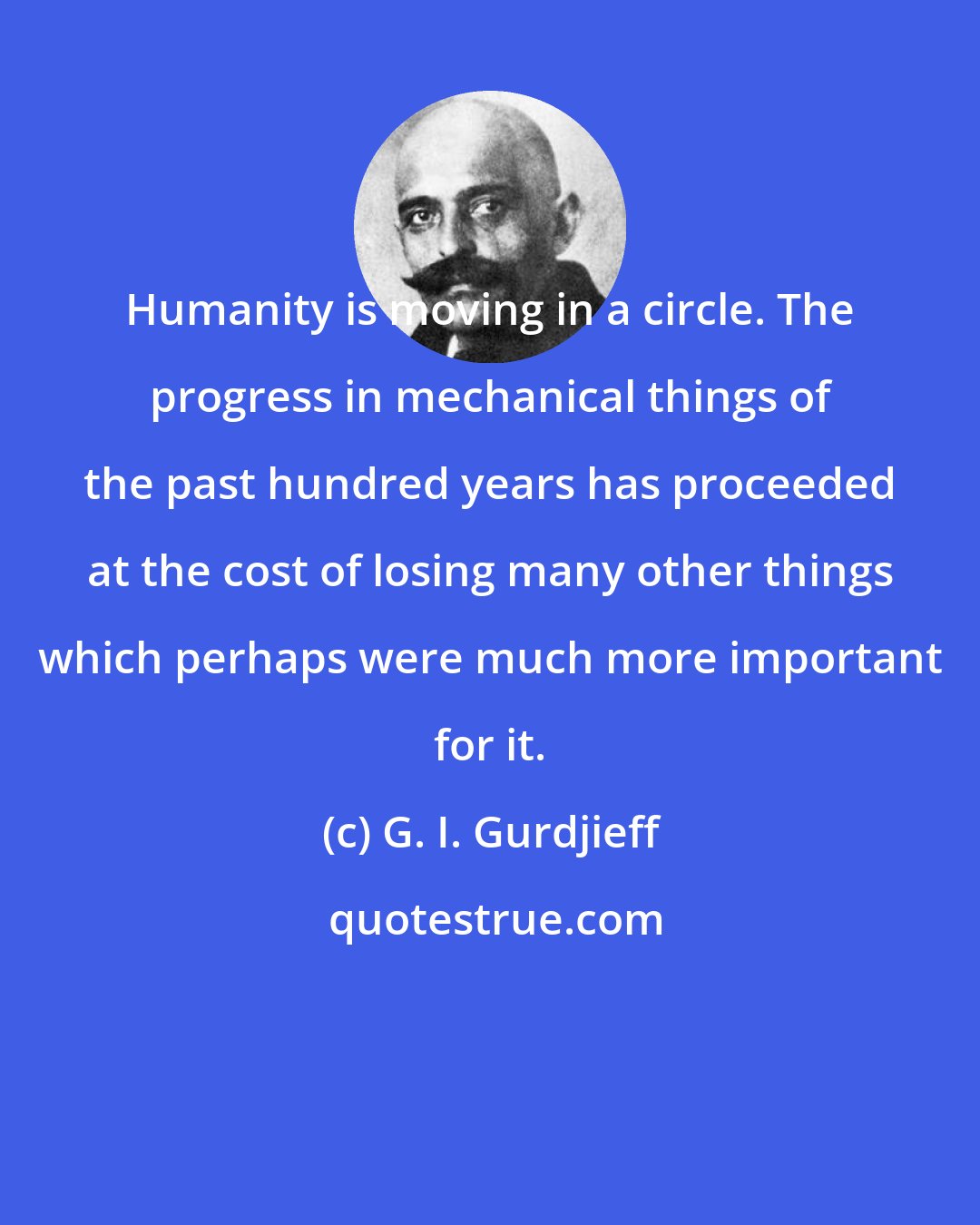 G. I. Gurdjieff: Humanity is moving in a circle. The progress in mechanical things of the past hundred years has proceeded at the cost of losing many other things which perhaps were much more important for it.