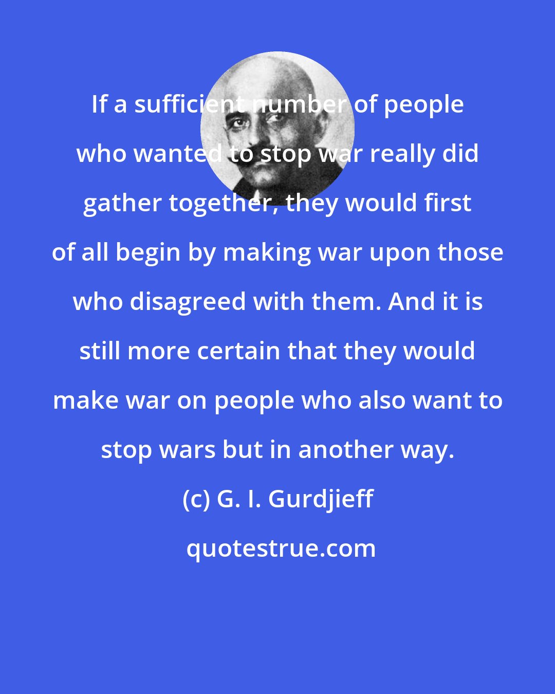 G. I. Gurdjieff: If a sufficient number of people who wanted to stop war really did gather together, they would first of all begin by making war upon those who disagreed with them. And it is still more certain that they would make war on people who also want to stop wars but in another way.