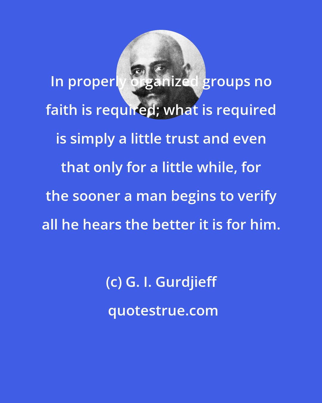 G. I. Gurdjieff: In properly organized groups no faith is required; what is required is simply a little trust and even that only for a little while, for the sooner a man begins to verify all he hears the better it is for him.